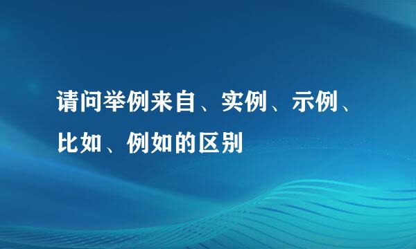 请问举例来自、实例、示例、比如、例如的区别