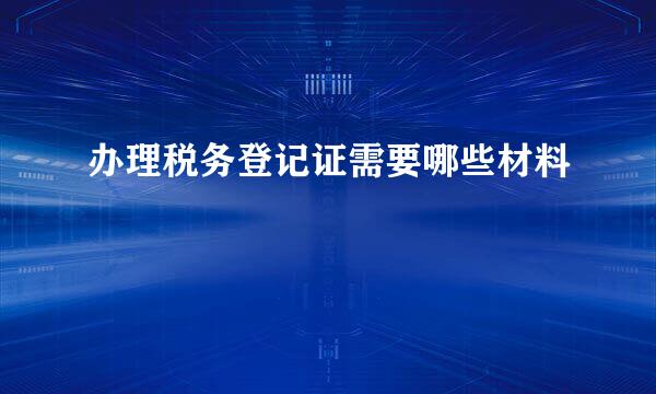 办理税务登记证需要哪些材料