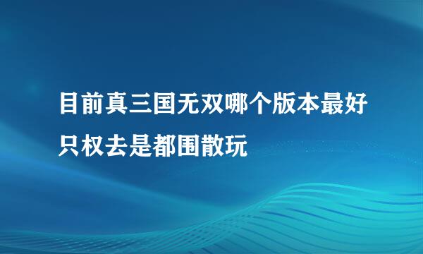 目前真三国无双哪个版本最好只权去是都围散玩