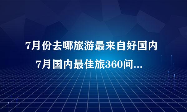 7月份去哪旅游最来自好国内 7月国内最佳旅360问答游景点