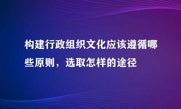 构建行政组织文化应该遵循哪些原则，选取怎样的途径