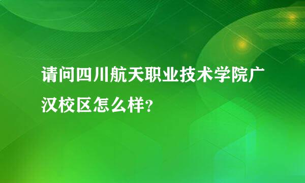 请问四川航天职业技术学院广汉校区怎么样？