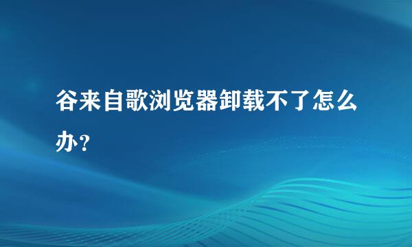 谷来自歌浏览器卸载不了怎么办？