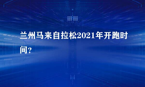 兰州马来自拉松2021年开跑时间？