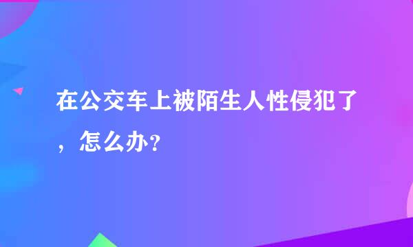 在公交车上被陌生人性侵犯了，怎么办？