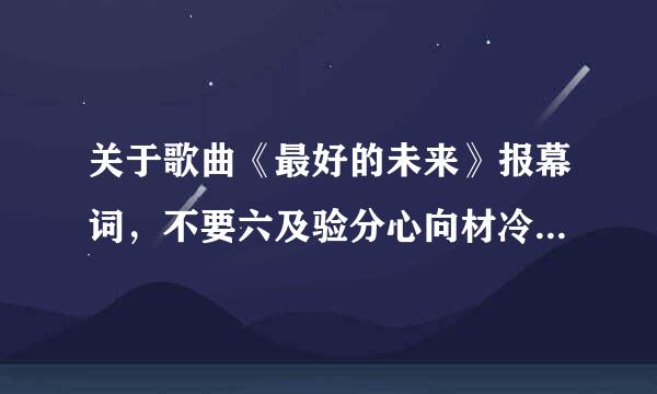 关于歌曲《最好的未来》报幕词，不要六及验分心向材冷望太长的，跪求啊！！！10分钟内要