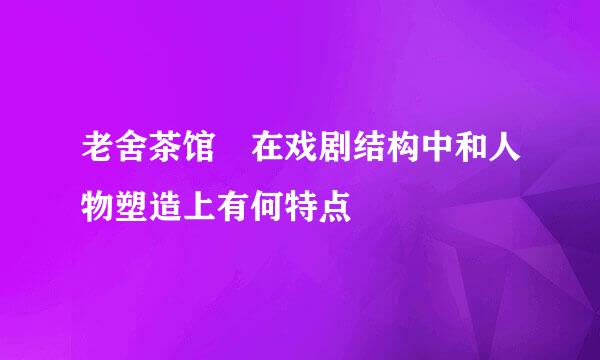 老舍茶馆 在戏剧结构中和人物塑造上有何特点