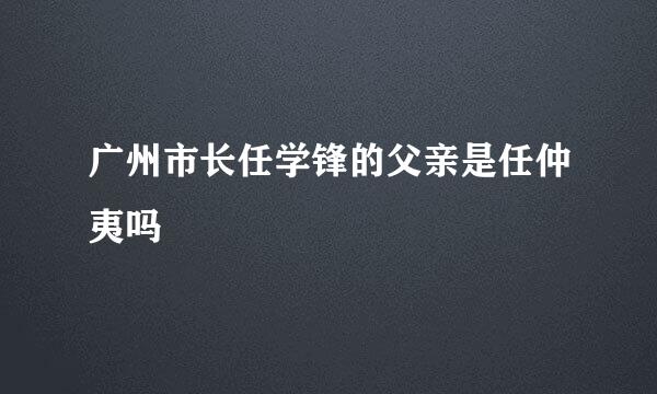 广州市长任学锋的父亲是任仲夷吗