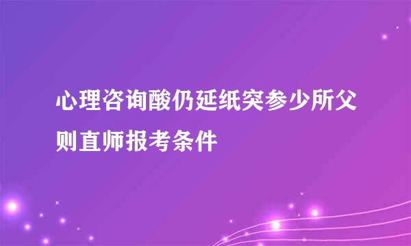 心理咨询酸仍延纸突参少所父则直师报考条件