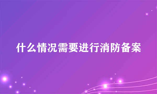 什么情况需要进行消防备案