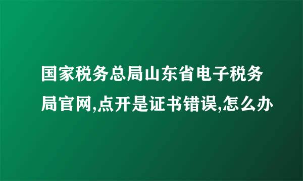 国家税务总局山东省电子税务局官网,点开是证书错误,怎么办