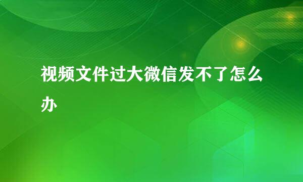 视频文件过大微信发不了怎么办