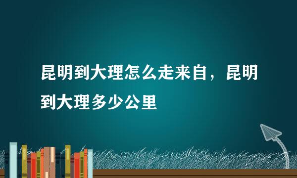 昆明到大理怎么走来自，昆明到大理多少公里