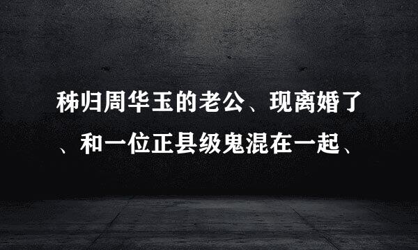 秭归周华玉的老公、现离婚了、和一位正县级鬼混在一起、