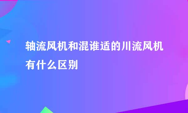 轴流风机和混谁适的川流风机有什么区别