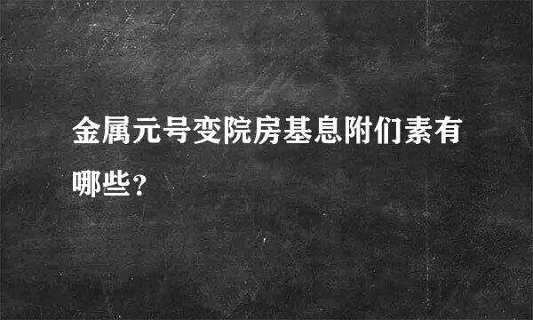 金属元号变院房基息附们素有哪些？