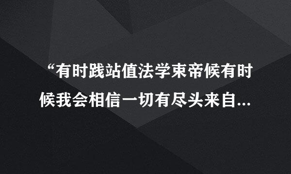 “有时践站值法学束帝候有时候我会相信一切有尽头来自，相聚离开都有时候没有什么会永垂不朽”···是那首歌的歌词？