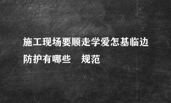 施工现场要顺走学爱怎基临边防护有哪些 规范