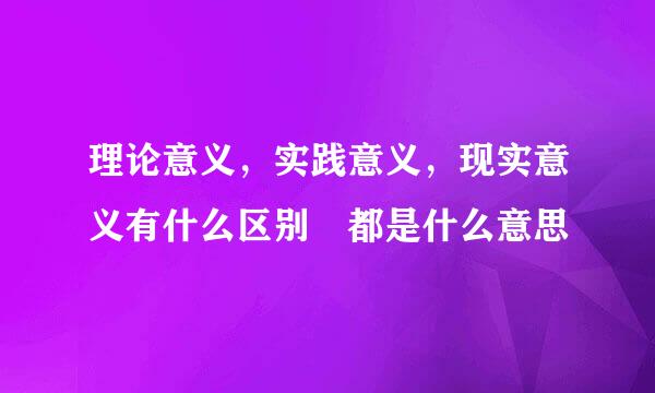 理论意义，实践意义，现实意义有什么区别 都是什么意思