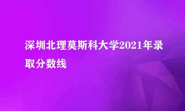 深圳北理莫斯科大学2021年录取分数线