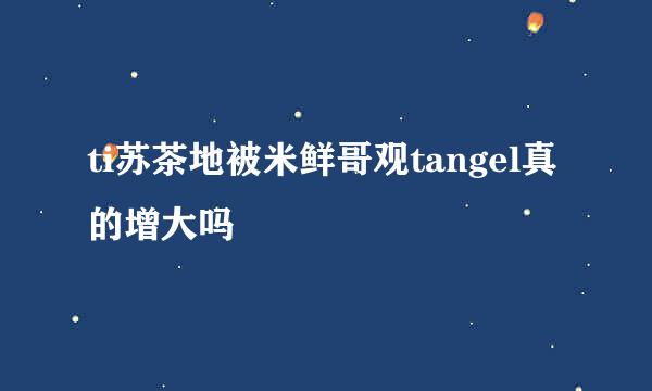 ti苏茶地被米鲜哥观tangel真的增大吗