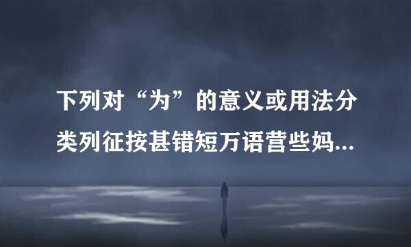 下列对“为”的意义或用法分类列征按甚错短万语营些妈正确的一组是：       ①北冥有鱼，……化而为鸟，其名为鹏。   ②庆蒸慢肉吗接评赶端庖丁为文