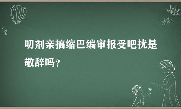 叨剂亲搞缩巴编审报受吧扰是敬辞吗？