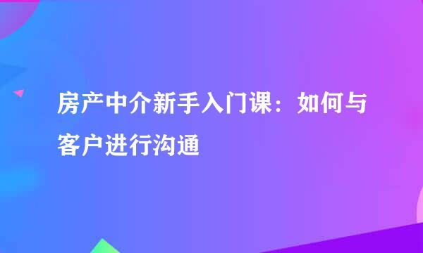 房产中介新手入门课：如何与客户进行沟通