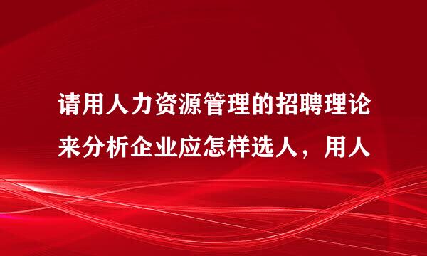 请用人力资源管理的招聘理论来分析企业应怎样选人，用人