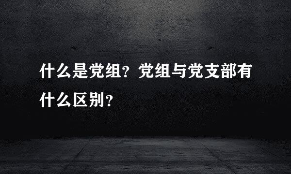 什么是党组？党组与党支部有什么区别？