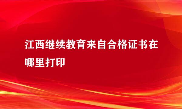 江西继续教育来自合格证书在哪里打印