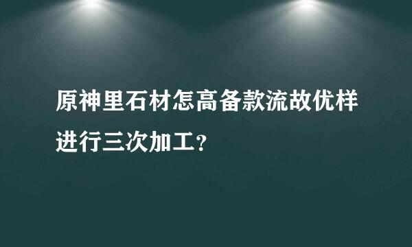 原神里石材怎高备款流故优样进行三次加工？