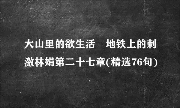 大山里的欲生活 地铁上的刺激林娟第二十七章(精选76句)