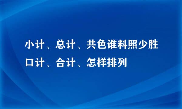 小计、总计、共色谁料照少胜口计、合计、怎样排列