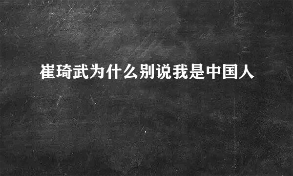 崔琦武为什么别说我是中国人