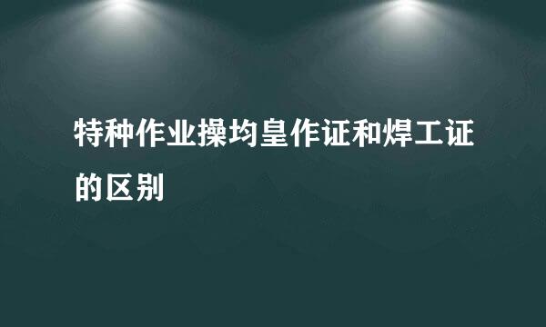 特种作业操均皇作证和焊工证的区别