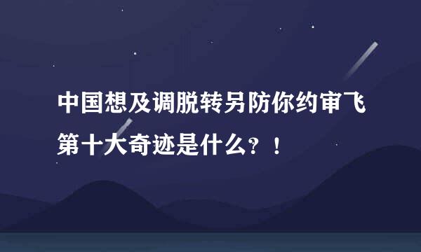 中国想及调脱转另防你约审飞第十大奇迹是什么？！