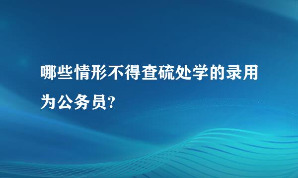 哪些情形不得查硫处学的录用为公务员?