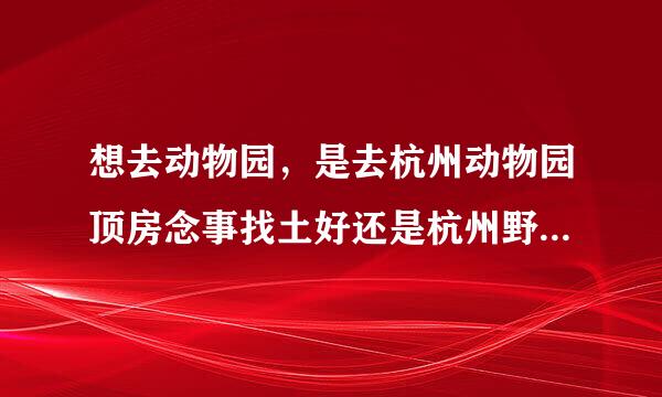 想去动物园，是去杭州动物园顶房念事找土好还是杭州野生动物园好？