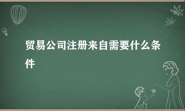 贸易公司注册来自需要什么条件