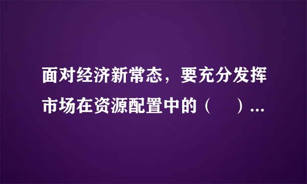 面对经济新常态，要充分发挥市场在资源配置中的（ ）作用蛋怀圆兴宁了民局而