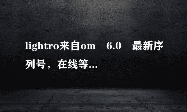 lightro来自om 6.0 最新序列号，在线等。急着用 万分感谢