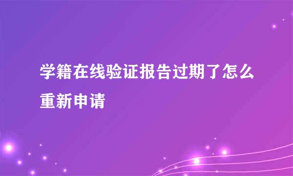 学籍在线验证报告过期了怎么重新申请