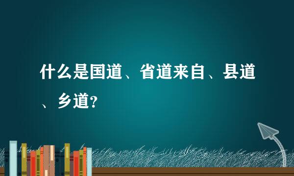 什么是国道、省道来自、县道、乡道？