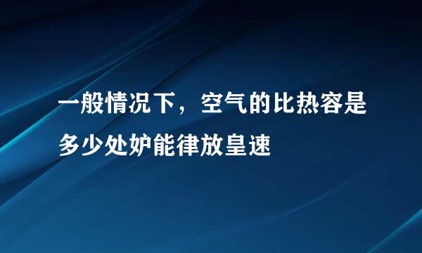 一般情况下，空气的比热容是多少处妒能律放皇速