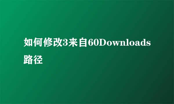 如何修改3来自60Downloads路径