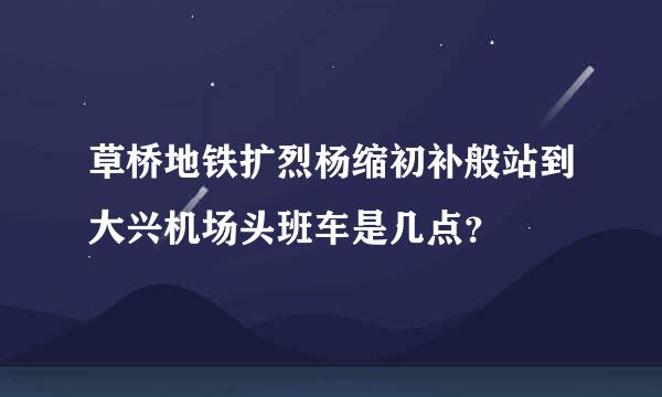 草桥地铁扩烈杨缩初补般站到大兴机场头班车是几点？