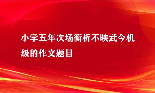 小学五年次场衡析不映武今机级的作文题目