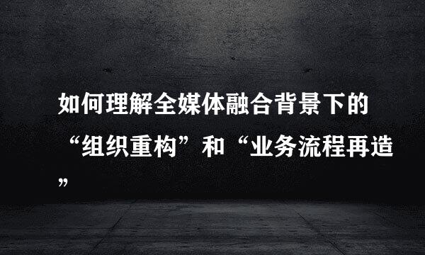 如何理解全媒体融合背景下的“组织重构”和“业务流程再造”