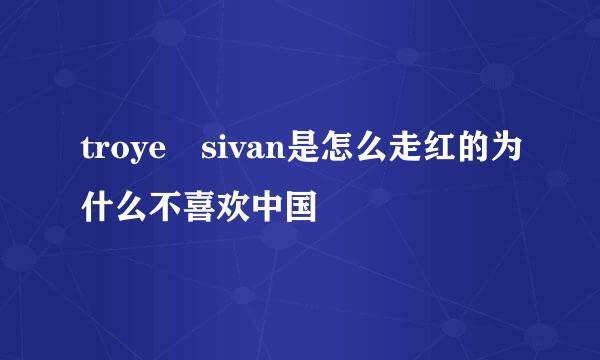 troye sivan是怎么走红的为什么不喜欢中国